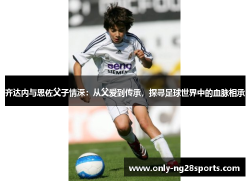 齐达内与恩佐父子情深:从父爱到传承,探寻足球世界中的血脉相承 齐达内与恩佐父子情深:从父爱到传承,探寻足球世界中的血脉相承