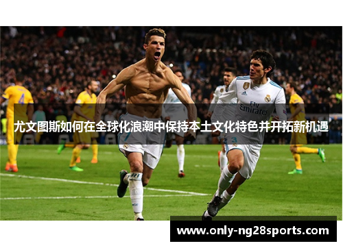 尤文图斯如何在全球化浪潮中保持本土文化特色并开拓新机遇 尤文图斯如何在全球化浪潮中保持本土文化特色并开拓新机遇
